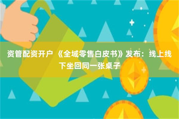 资管配资开户 《全域零售白皮书》发布：线上线下坐回同一张桌子