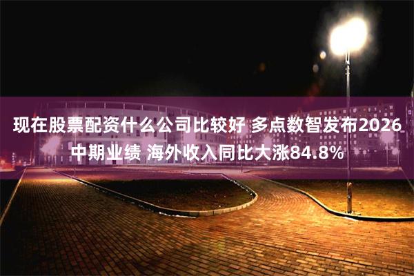 现在股票配资什么公司比较好 多点数智发布2026中期业绩 海外收入同比大涨84.8%