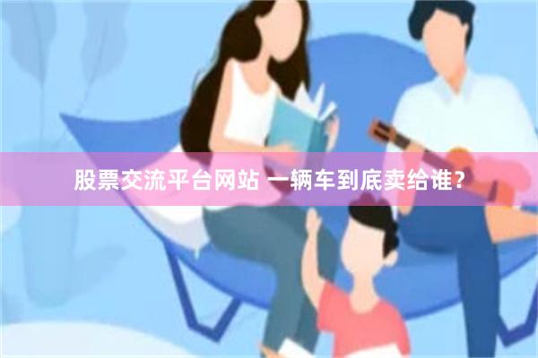 股票交流平台网站 一辆车到底卖给谁？