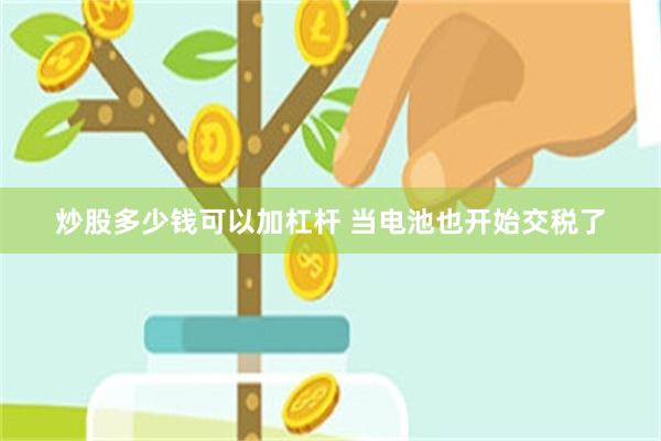 炒股多少钱可以加杠杆 当电池也开始交税了
