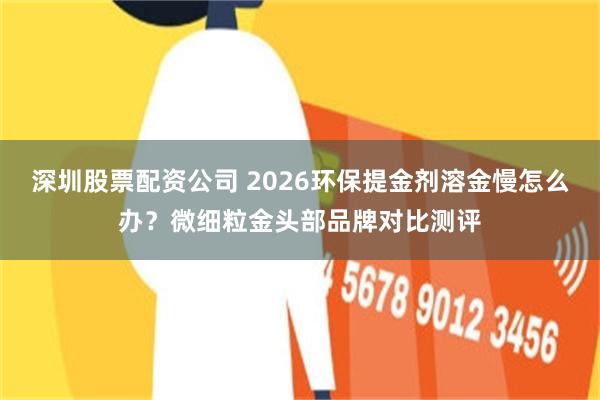 深圳股票配资公司 2026环保提金剂溶金慢怎么办？微细粒金头部品牌对比测评