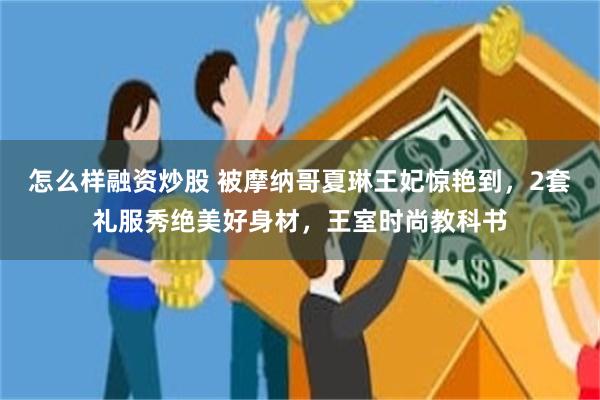 怎么样融资炒股 被摩纳哥夏琳王妃惊艳到，2套礼服秀绝美好身材，王室时尚教科书