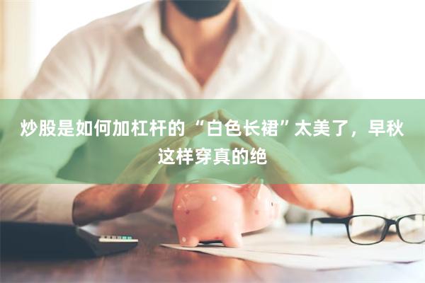 炒股是如何加杠杆的 “白色长裙”太美了，早秋这样穿真的绝