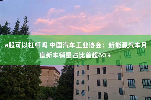 a股可以杠杆吗 中国汽车工业协会：新能源汽车月度新车销量占比首超60%