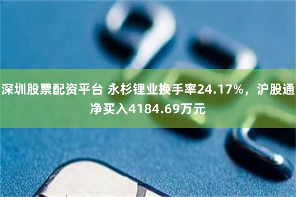 深圳股票配资平台 永杉锂业换手率24.17%，沪股通净买入4184.69万元