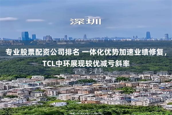专业股票配资公司排名 一体化优势加速业绩修复，TCL中环展现较优减亏斜率