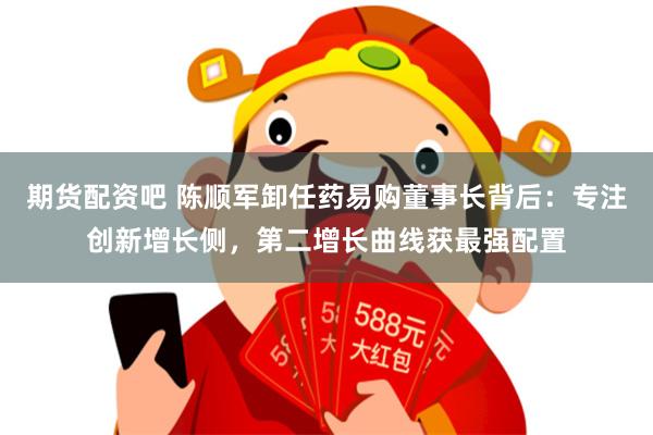期货配资吧 陈顺军卸任药易购董事长背后：专注创新增长侧，第二增长曲线获最强配置