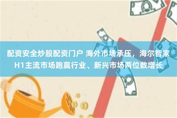 配资安全炒股配资门户 海外市场承压，海尔智家H1主流市场跑赢行业、新兴市场两位数增长
