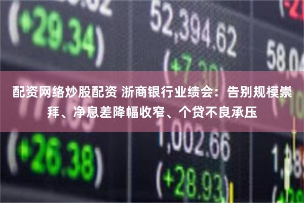 配资网络炒股配资 浙商银行业绩会：告别规模崇拜、净息差降幅收窄、个贷不良承压