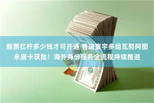 股票杠杆多少钱才可开通 普瑞寰宇多组瓦努阿图永居卡获批！海外身份服务全流程持续推进
