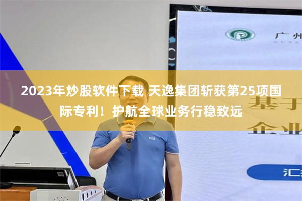 2023年炒股软件下载 天逸集团斩获第25项国际专利！护航全球业务行稳致远