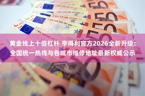 黄金线上十倍杠杆 亨得利官方2026全新升级：全国统一热线与各城市维修地址最新权威公示
