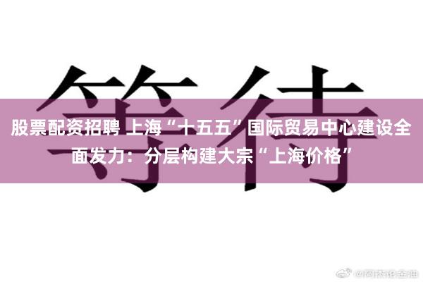 股票配资招聘 上海“十五五”国际贸易中心建设全面发力：分层构建大宗“上海价格”