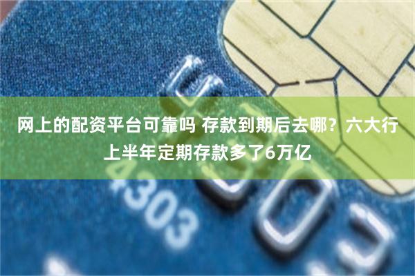 网上的配资平台可靠吗 存款到期后去哪？六大行上半年定期存款多了6万亿