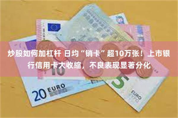 炒股如何加杠杆 日均“销卡”超10万张！上市银行信用卡大收缩，不良表现显著分化