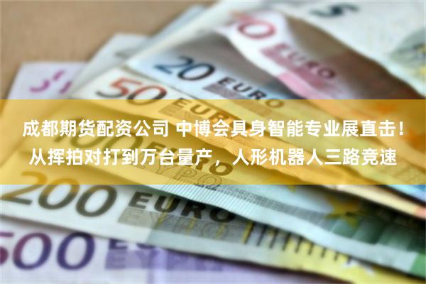 成都期货配资公司 中博会具身智能专业展直击！从挥拍对打到万台量产，人形机器人三路竞速