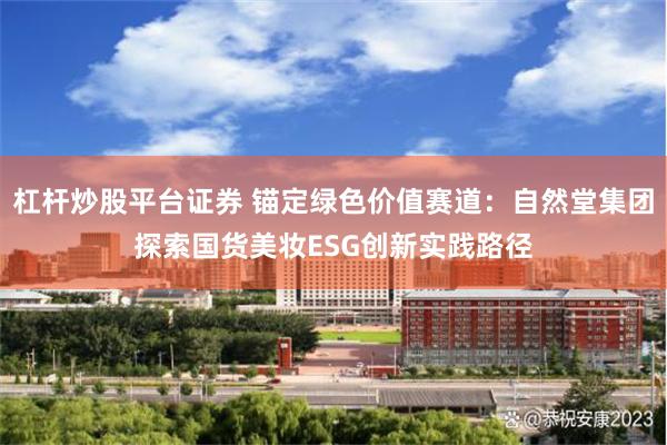 杠杆炒股平台证券 锚定绿色价值赛道：自然堂集团探索国货美妆ESG创新实践路径