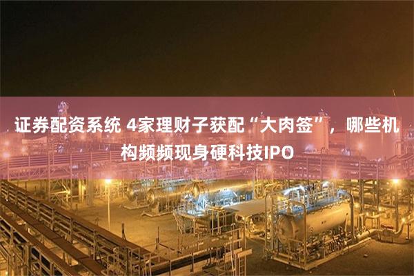 证券配资系统 4家理财子获配“大肉签”，哪些机构频频现身硬科技IPO