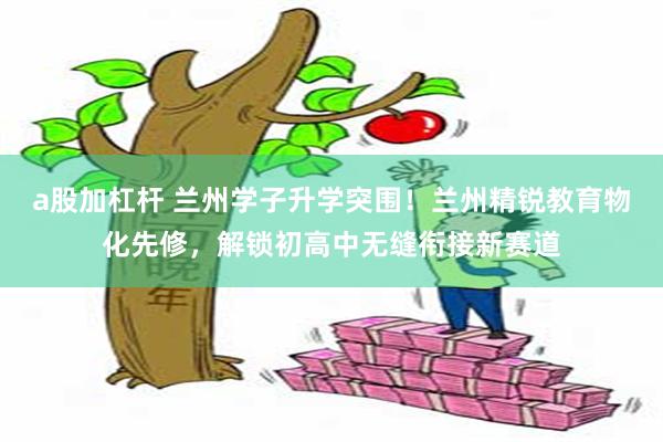 a股加杠杆 兰州学子升学突围！兰州精锐教育物化先修，解锁初高中无缝衔接新赛道