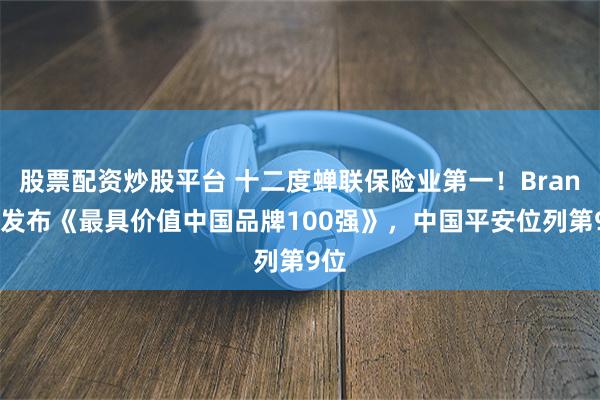 股票配资炒股平台 十二度蝉联保险业第一！BrandZ发布《最具价值中国品牌100强》，中国平安位列第9位