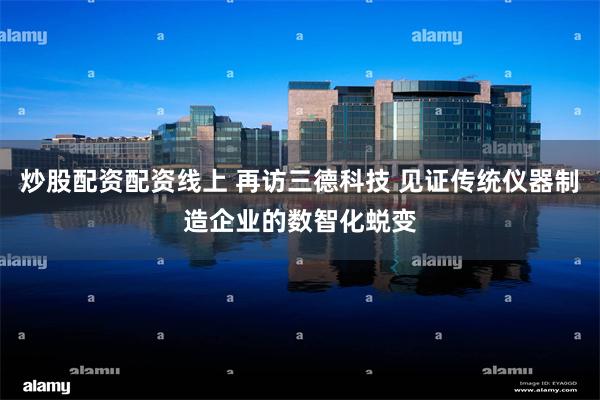炒股配资配资线上 再访三德科技 见证传统仪器制造企业的数智化蜕变