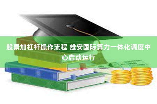 股票加杠杆操作流程 雄安国际算力一体化调度中心启动运行