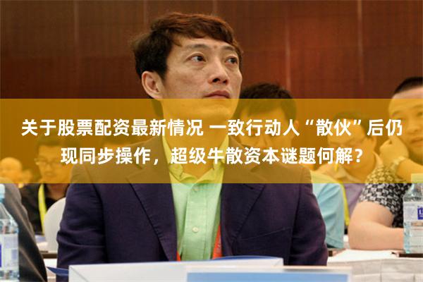 关于股票配资最新情况 一致行动人“散伙”后仍现同步操作，超级牛散资本谜题何解？