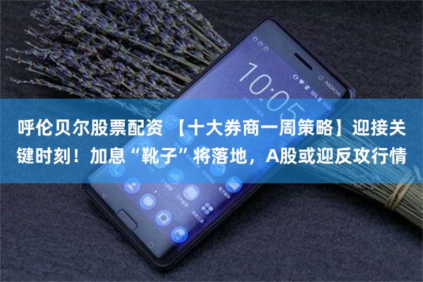 呼伦贝尔股票配资 【十大券商一周策略】迎接关键时刻！加息“靴子”将落地，A股或迎反攻行情