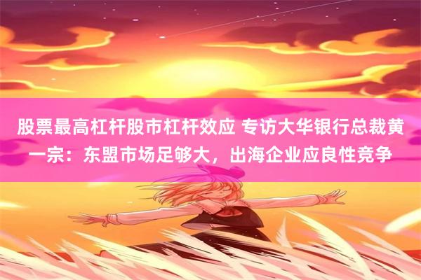 股票最高杠杆股市杠杆效应 专访大华银行总裁黄一宗：东盟市场足够大，出海企业应良性竞争