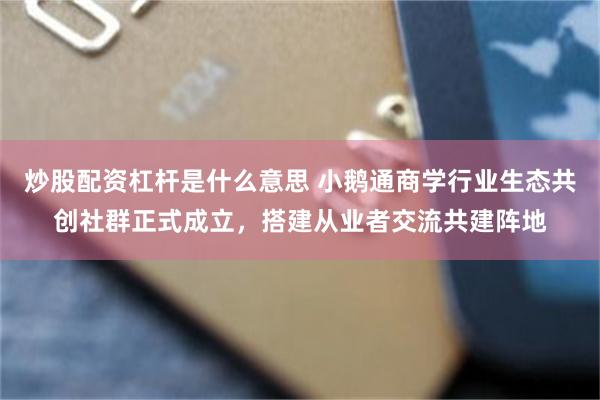 炒股配资杠杆是什么意思 小鹅通商学行业生态共创社群正式成立，搭建从业者交流共建阵地