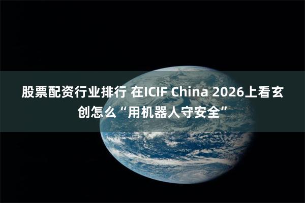 股票配资行业排行 在ICIF China 2026上看玄创怎么“用机器人守安全”