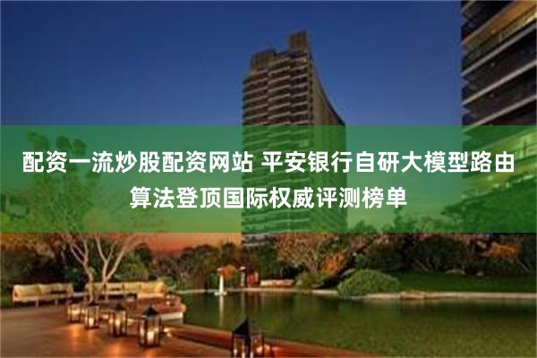 配资一流炒股配资网站 平安银行自研大模型路由算法登顶国际权威评测榜单