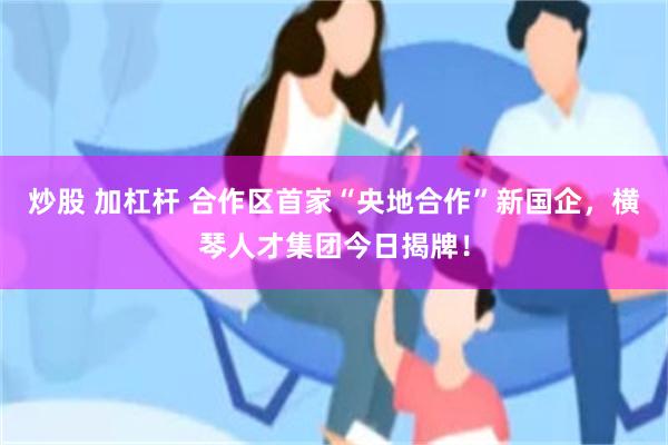炒股 加杠杆 合作区首家“央地合作”新国企，横琴人才集团今日揭牌！