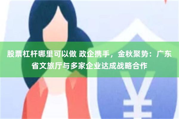 股票杠杆哪里可以做 政企携手，金秋聚势：广东省文旅厅与多家企业达成战略合作