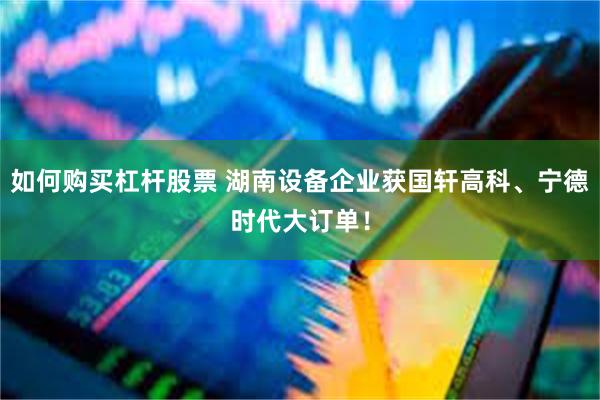 如何购买杠杆股票 湖南设备企业获国轩高科、宁德时代大订单！