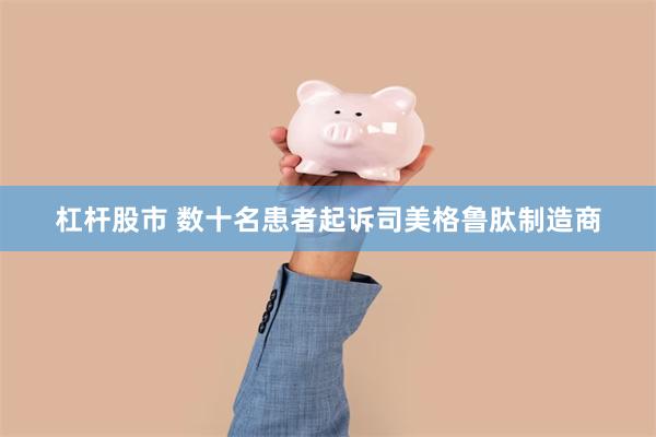 杠杆股市 数十名患者起诉司美格鲁肽制造商