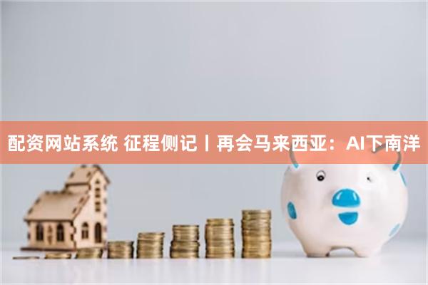 配资网站系统 征程侧记丨再会马来西亚：AI下南洋