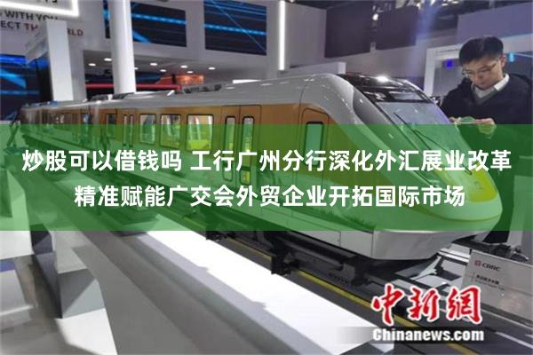 炒股可以借钱吗 工行广州分行深化外汇展业改革 精准赋能广交会外贸企业开拓国际市场