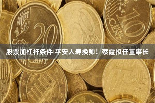 股票加杠杆条件 平安人寿换帅！蔡霆拟任董事长