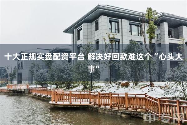 十大正规实盘配资平台 解决好回款难这个“心头大事”
