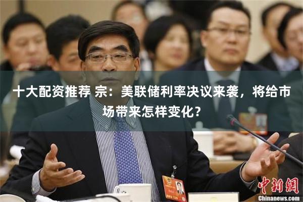 十大配资推荐 宗：美联储利率决议来袭，将给市场带来怎样变化？