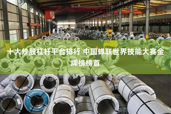 十大炒股杠杆平台排行 中国蝉联世界技能大赛金牌榜榜首