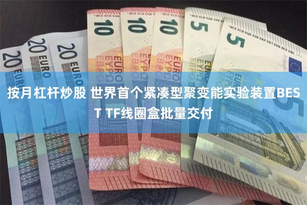 按月杠杆炒股 世界首个紧凑型聚变能实验装置BEST TF线圈盒批量交付