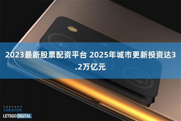 2023最新股票配资平台 2025年城市更新投资达3.2万亿元