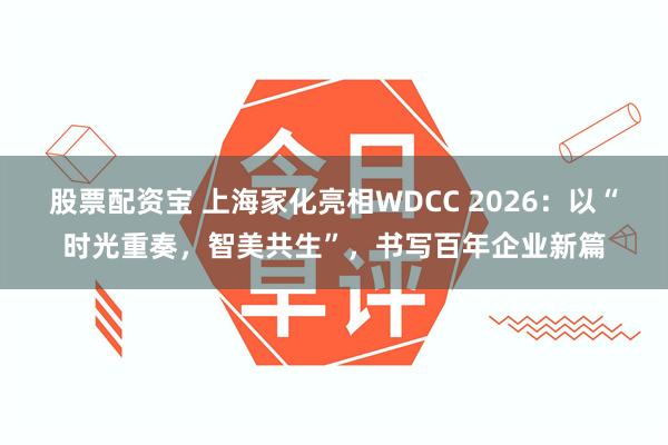 股票配资宝 上海家化亮相WDCC 2026：以“时光重奏，智美共生”，书写百年企业新篇