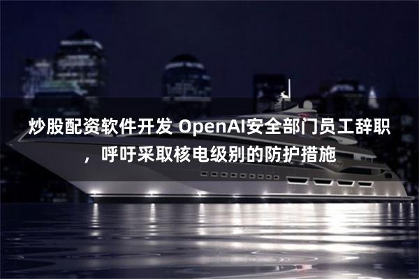 炒股配资软件开发 OpenAI安全部门员工辞职，呼吁采取核电级别的防护措施