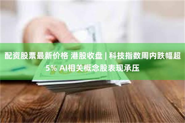 配资股票最新价格 港股收盘 | 科技指数周内跌幅超5% AI相关概念股表现承压