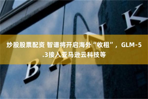 炒股股票配资 智谱将开启海外“收租”，GLM-5.3接入亚马逊云科技等