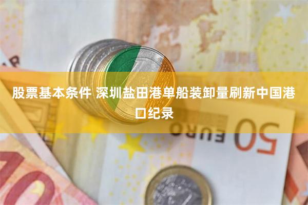 股票基本条件 深圳盐田港单船装卸量刷新中国港口纪录