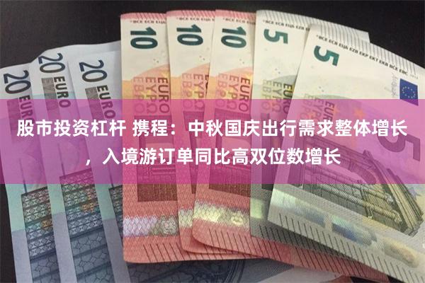 股市投资杠杆 携程：中秋国庆出行需求整体增长，入境游订单同比高双位数增长
